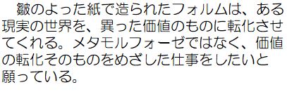 皺のよった紙で造られたフォルムは、ある現実の世界を、異なった価値のものに転化させてくれる、メタモルフォーゼではなく、価値の転化そのものをめざした仕事をしたいと願っている。