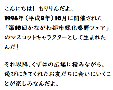 こんにちは!もりりんだよ。1996年(平成8年)10月に開催された「第10回かながわ都市緑化秦野フェア」のマスコットキャラクターとして生まれたんだ!それ以降、くずはの広場に棲みながら、遊びにきてくれたお友だちに会いにいくことが楽しみなんだよ。