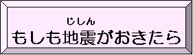 もしも地震（じしん）がおきたら（もしもじしんがおきたらのページへリンク）