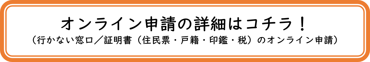 オンライン申請の詳細はコチラ! (行かない窓ロ/证明書(住民票&middot;戶籍&middot;印鑑&middot;税〕のオンライン申請)（「行かない窓口/証明書（住民票・戸籍・印鑑・税）のオンライン申請」のページへリンク）
