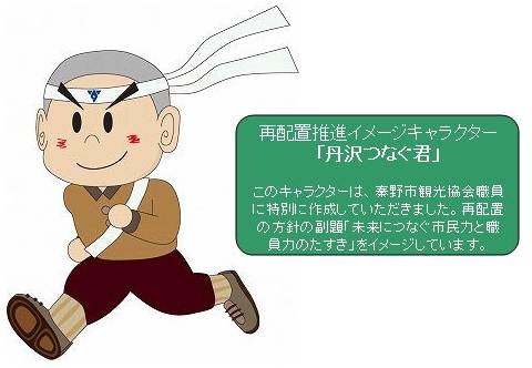 再配置推進イメージキャラクター 「丹沢つなぐ君」  このキャラクターは、秦野市観光協会職員 に特別こ作成していたださました。再配置 の方計の副題「未来につなぐ市民力と職 員力のたすき」をイメージしています。