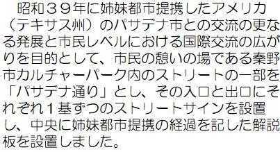 昭和39年に姉妹都市提携したアメリカ（テキサス州）のパサデナ市との交流の更なる発展と市民レベルにおける国際交流の広がりを目的として、市民の憩いの場である秦野市カルチャーパーク内のストリートの一部を「パサデナ通り」とし、その入口と出口にそれぞれ1基ずつのストリートサインを設置し、中央に姉妹都市提携の経過を記した解説版を設置しました。