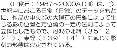 〈日食石：1987から2000A.D.3〉は、今世紀中におこる日食（日蝕）のデータをもとに、作品の中央部の大理石の円錐によって生じる影の位置と方位角の一定の法則によって立体化したもので、丹沢の北緯35度22分、東経139度14分に応じて彫刻の形態は決定されている。