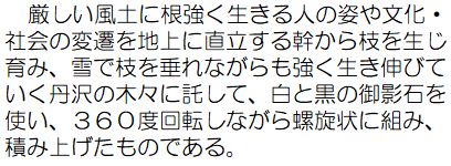 厳しい風土に根強く生きる人の姿や文化・社会の変遷を地上に直立する幹から枝を生じ育み、雪で枝を垂れながらも強く生き伸びていく丹沢の木々に託して、白と黒の御影石を使い、360度回転しながら螺旋状に組み、積み上げたものである。