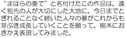 &ldquo;まほらの奏で&rdquo;と名付けたこの作品は、遠く祖先の人が大切にした台地に、今日までとぎれることなく続いた人々の夢がこれからも芽ぶき成長していくことを願って、樹木におきかえ表現してみました。