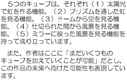 5つのキューブは、それぞれ（1）太陽光で虹を作る機能、（2）プリズムを通した虹を見る機能、（3）ドームから空を見る機能、（4）仕切られた間から風景を見る機能、（5）ミラーに映った風景を見る機能を持って成り立っています。また、作者はここに「まだいくつものキューブを加えていくことが可能」だとし、この作品の未来へ向けた可能性も表現しています。