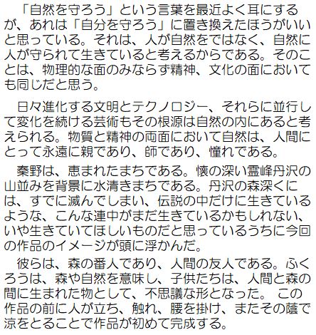 「自然を守ろう」とう言葉を最近よく耳にするが、あれは「自分を守ろう」に置き換えたほうがいいと思っている。それは、人が自然をではなく、自然に人が守られて生きていると考えるからである。そのことは、物理的な面のみならず精神、文化の面においても同じだと思う。日々進化する文命とテクノロジー、それらに平行して変化を続ける芸術もその根源は自然の内にあると考えられる。物質と精神の両面において自然は、人間にとって永遠に親であり、師あり、憧れである。秦野は、恵まれたまちである。懐の深い霊峰丹沢の山並みを背景に水清きまちである。丹沢の森深くには、すでに滅んでしまい、伝説の中だけに生きているような、こんな連中がまだ生きているのかもしれない、いや生きていてほしいものだと思っているうちに今回の作品のイメージが頭に浮かんだ。彼らは、森の番人であり、人間の友人である。ふくろうは、森や自然を意味し、子どもたちは、人間と森の間に生まれた物として、不思議な形となった。この作品の前に人が立ち、触れ、腰を掛け、またその蔭で涼をとることで作品が初めて完成する。