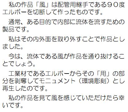 私の作品「風」は配管用継手である90度エルボーを切断して作ったものです。通常、ある目的で内部に流体を流すための製品です。私は、その内外面を取り外すことで作品としました。今は、流体である風が作品を通り抜けることでしょう。工業材であるエルボーからその「用」の部分を剥奪してモニュメント（環境彫刻）として再生したのです。私の作品を見て、風を感じていただけたら幸いです。