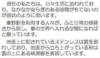 現在の私たちは、日々生活に追われており、なかなか安らぎのある時間がもてないのが現状のように思います。秦野駅を利用する人々が、ふと日常の煩雑さから脱し、夢の世界へ入れる空間になればと願っています。地面上に配されているステンレスは雲を現わしており、地面から立ち上がっている形は雲の上にある桃源郷を表現しています。
