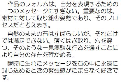作品のフォルムは、自分を表現するための一つのメッセージにすぎない。重要なのは、素材に対して取り組む姿勢であり、そのプロセスだと考えます。自然のままの石はすばらしいが、それだけでは満足できない。薄くはぎ取り、穴を穿つ、そのような一見無駄な行為を通すことにより自分の存在を確かめる。瞬時に生れたメッセージを石の中に永遠に封じ込めるときの緊張感がたまらなく好きです。