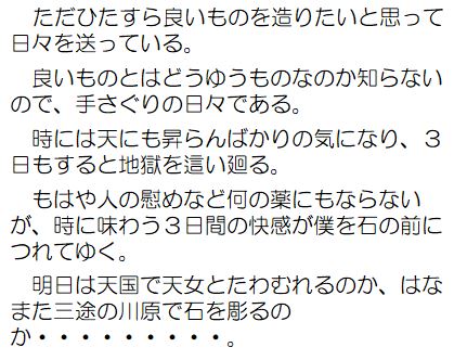 ただひたすら良いものを造りたいと思って日々を送っている。良いものとはどうゆうものなのか知らないので、手さぐりの日々である。時には天にも昇らんばかりの気になり、3日もすると地獄を這い廻る。もはや人の慰めなど何の薬にもならないが、時に味わう3日間の快感が僕を石の前につれてゆく。明日は天国で天女とたわむれるのか、はなまた三途の川原で石を彫るのか&hellip;。