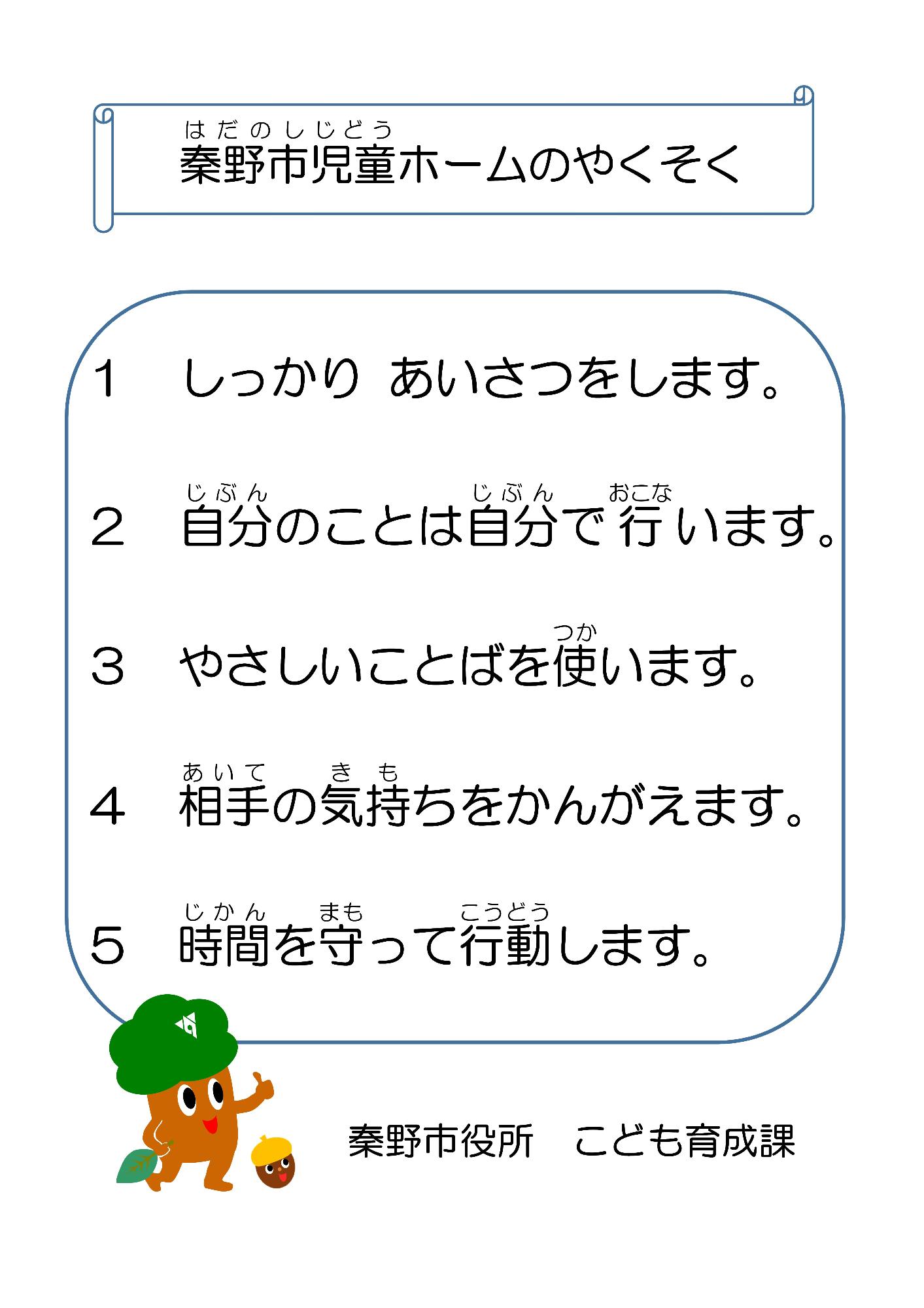 児童ホームのやくそく 1 しっかり あいさつをします。  2 自分のことは自分で行います。  3 やさしいことぱを使います。 4 相手の気持ちをかんがえます。  5 時間を守って行動します。秦野市役所 こども育成課
