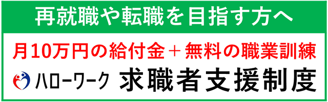 再就職や転職を目指す方へ 月10万円の給付金+無料の職業訓練 ハローワーク求職者支援制度（ハロートレーニング情報【訓練課】のサイトへリンク）