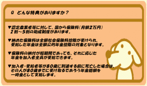 オレンジ色の背景の四角に「質問 どんな特典がありますか?」「 認定農業者等に対して、国から保険料(月額2万円)2割~5割の助成制度があります。納めた保険料は全額社会保険料控除が受けられ、受給した年金は全額公的年金控除の対象となります。保険料の納付が短期間であっても、それに応じた年金を加入者全員が受給できます。加入者&middot;受給者等が80歳に到達する前に死亡した場合は、その人が80歳までに受け取るであろう年金総額を一時金として支給します。」と書かれ、犬のイラストが添えられた画像