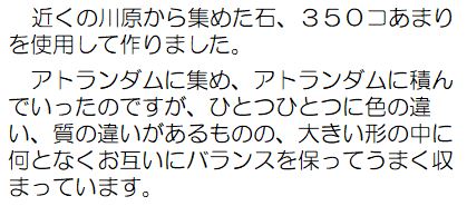 近くの川原から集めた石、350コあまりを使用して作りました。アトランダムに集め、アトランダムに積んでいったのですが、ひとつひとつに色の違い、質の違いがあるものの、大きい形の中に何となくお互いにバランスを保ってうまく収まっています。