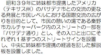 昭和39年に姉妹都市提携したアメリカ（テキサス州）のパサデナ市との交流の更なる発展と市民レベルにおける国際交流の広がりを目的として、市民の憩いの場である秦野市カルチャーパーク内のストリートの一部を「パサデナ通り」とし、その入口と出口にそれぞれ1基ずつのストリートサインを設置し、中央に姉妹都市提携の経過を記した解説版を設置しました。