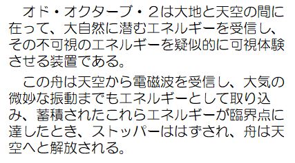 オド・オクターブ・2は大地と天空の間に在って、大自然に潜むエネルギーを受信し、その不可視のエネルギーを疑似的に可視体験させる装置である。この舟は天空から電磁波を受信し、大気の微妙な振動までもエネルギーとして取り込み、蓄積されたこれらエネルギーが臨界点に達したとき、ストッパーははずされ、舟は天空へと解放される。