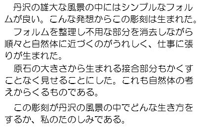 丹沢の雄大な風景の中にはシンプルなフォルムが良い。こんな発想からこの彫刻は生まれた。フォルムを整理し不用な部分を消去しながら順々と自然体に近づくのがうれしく、仕事に張りが生まれた。原石の大きさから生まれる接合部分もかくすことなく見せることにした。これも自然体の考えからくるものがある。この彫刻が丹沢の風景の中でどんな生き方をするか、私のたのしみである。