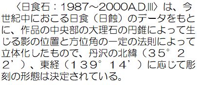 日食石：1987から2000A.D.3は、今世紀中におこる日食（日蝕）のデータをもとに、作品の中央部の大理石の円錐によって生じる影の位置と方位角の一定の法則によって立体化したもので、丹沢の北緯35度22分、東経139度14分に応じて彫刻の形態は決定されている。