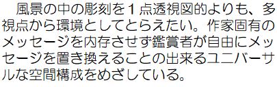 風景の中の彫刻を1点透視図的よりも、多視点から環境としてとらえたい。作家固有のメッセージを内存させず鑑賞者が自由にメッセージを置き換えることの出来るユニバーサルな空間構成をめざしている。