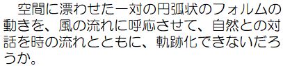 空間に漂わせた一対の円弧状のフォルムの動きを、風の流れに呼応させて、自然との対話を時の流れとともに、軌跡化できないだろうか。