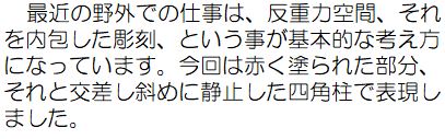 最近の野外での仕事は、反重力空間、それを内包した彫刻、という事が基本的な考え方になっています。今回は赤く塗られた部分、それと交差し斜めに静止した四角柱で表現しました。