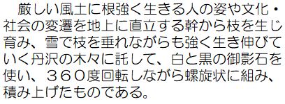 厳しい風土に根強く生きる人の姿や文化・社会の変遷を地上に直立する幹から枝を生じ育み、雪で枝を垂れながらも強く行き伸びていく丹沢の木々に託して、白と黒の御影石を使い、360度回転しながら螺旋状に組み、積み上げたものである。