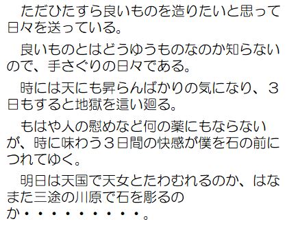 ただひたすら良いものを造りたいと思って日々を送っている。良いものとはどうゆうものなのか知らないので、手さぐりの日々である。時には天にも昇らんばかりの気になり、3日もすると地獄を這い廻る。もはや人の慰めなど何の薬にもならないが、時に味わう3日間の快感が僕を石の前につれてゆく。