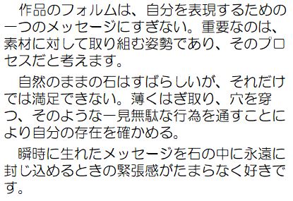 作品のフォルムは、自分を表現するための一つのメッセージにすぎない。重要なのは、素材に対して取り組む姿勢であり、そのプロセスだと考えます。自然のままの石はすばらしいが、それだけでは満足できない。薄くはぎ取り、穴を穿つ、そのような一見無駄な行為を通すことにより自分の存在を確かめる。瞬時に生まれたメッセージを石の中に永遠に封じ込めるときの緊張感がたまらなく好きです。