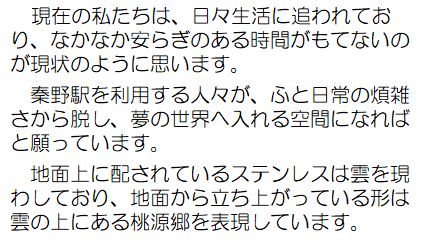 現在の私たちは、日々生活に追われており、なかなか安らぎのある時間がもてないのが現状のように思います。秦野駅を利用する人々が、ふと日常の煩雑さから脱し、夢の世界へ入れる空間になればと願っています。地面上に配されているステンレスは雲を現わしており、地面から立ち上がっている形は雲の上にある桃源郷を表現しています。