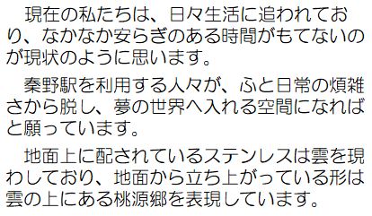 作者コメント：現在の私たちは、日々生活に追われており、なかなか安らぎのある時間がもてないのが現状のように思います。秦野駅を利用する人々が、ふと日常の煩雑さから脱し、夢の世界へ入れる空間になればと願っています。地面上に配されているステンレスは雲を現わしており、地面から立ち上がっている形は雲の上にある桃源郷を表現しています。