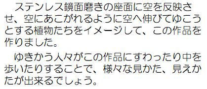 ステンレス鏡面磨きの座面に空を反映させ、空にあこがれるように空へ伸びてゆこうとする植物たちをイメージして、この作品を作りました。ゆきかう人々がこの作品にすわったり中を歩いたりすることで、様々な見かた見えかたが出来るでしょう。