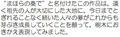 作者コメント：「まほらの奏で」と名付けたこの作品は、遠く祖先の人が大切にした台地に、今日までとぎれることなく続いた人々の夢がこれからも芽ぶき成長していくことを願って、樹木におきかえ表現してみました。