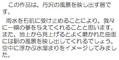 作者コメント：この作品は、丹沢の風景を映し出す器です。雨水を石肌に受け止めることにより、我々に一瞬の夢を与えてくれることと思います。また、地上から見上げるとよく磨かれた曲面には駅の風景を映し出してくれるでしょう。空中に浮かぶ水溜まりをイメージしてみました。