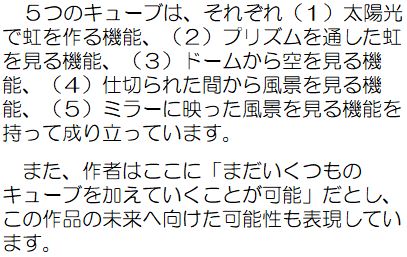 作者コメント：5つのキューブは、それぞれ（1）太陽光で虹を作る機能、（2）プリズムを通した虹を見る機能、（3）ドームから空を見る機能、（4）仕切られた間から風景を見る機能、（5）ミラーに映った風景を見る機能を持って成り立っています。また、作者ここに「まだいくつものキューブを加えていくことが可能」だとし、この作品の未来へ向けた可能性も表現しています。