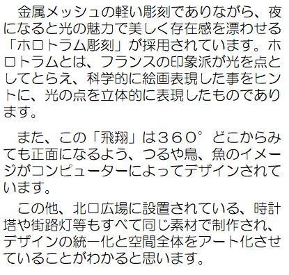 作者コメント：金属メッシュの軽い彫刻でありながら、夜になると光の魅力で美しく存在感を漂わせる「ホロトラム彫刻」が採用されています。ホロトラムとは、フランスの印象派が光を点としてとらえ、科学的に絵画表現した事ををヒントに、光の点を立体的に表現したものであります。また、この「飛翔」は360度どこからみても正面になるよう、つるや鳥、魚のイメージがコンピューターによってデザインされています。この他、北口広場に設置されている、時計塔や街路灯等もすべて同じ素材で制作され、デザインの統一化と空間全体をアート化させていることがわかると思います。