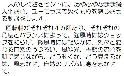 作者コメント：人のしぐさをヒントに、あやふやなまま擬人化され、ユーモラスでぬくもりを感じさせる動きをします。回転軸がそれぞれ4カ所あり、それぞれの角度とバランスによって、強風時にはショックを和らげ、微風時には軽やかに、刻々と変わる自然のうつろい、風や光、季節の流れを肌で感じながら、どう動くか、どう見えるかは、風まかせ。自然のリズムに身をまかせて。