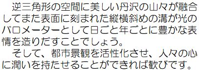 逆三角形の空間に美しい丹沢の山々が融合してまた表面に刻まれた縦横斜めの溝が光のバロメーターとして日ごと年ごとに豊かな表情を造りだすことでしょう。そして、都市景観を活性化させ、人々の心に潤いを持たせることができれば歓びです。