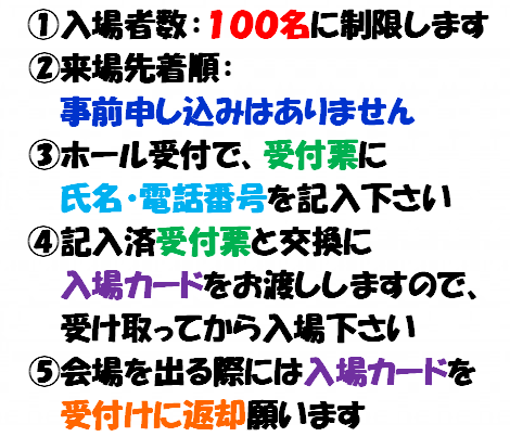 1.入場者数：100人に制限します　2.来場先着順：事前申し込みはありません　3.ホール受付で、受付票に氏名・電話番号を記入ください。　4.記入済受付票と交換に入場カードをお渡ししますので、受け取ってから入場ください。　5.会場を出る際には入場カードを受け付けに返却願います